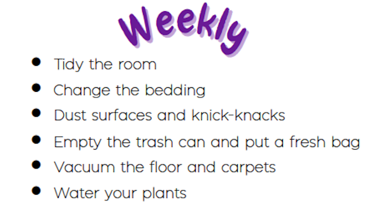 Tidy the room, Change the bedding, Dust surfaces and knick-knacks, Empty the trash can and put a fresh bag, Vacuum the floor and carpets, Water your plants